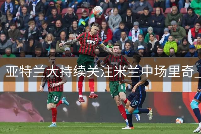亚特兰大持续关注米兰中场里奇 今夏转会可能性提升