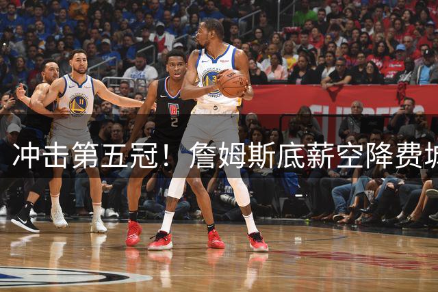 冲击第五冠！詹姆斯底薪空降费城，76人豪华阵容暗藏巨大短板