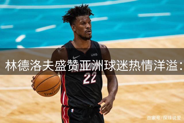 林德洛夫盛赞亚洲球迷热情洋溢：季前备战收获满满