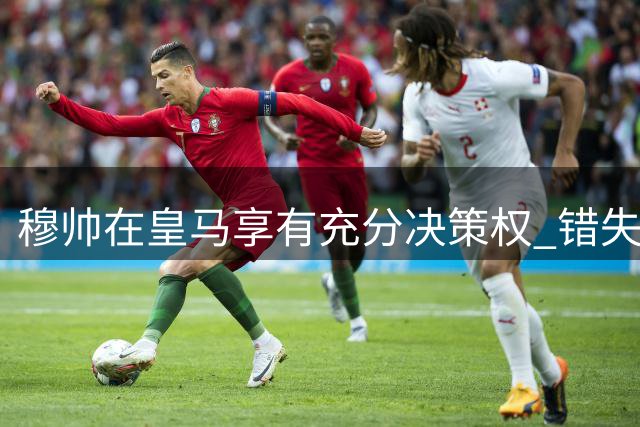 穆帅在皇马享有充分决策权 错失罗德里未影响其执教热情