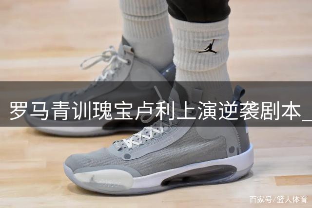 罗马青训瑰宝卢利上演逆袭剧本 季前赛爆发赢得留队机会