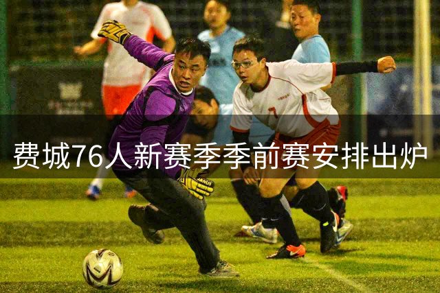 费城76人新赛季季前赛安排出炉