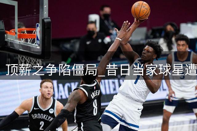 顶薪之争陷僵局 昔日当家球星遭遇身价危机